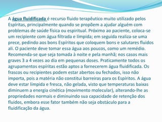 A água fluidificada é recurso fluido terapêutico muito utilizado pelos
Espíritas, principalmente quando se propõem a ajudar alguém com
problemas de saúde física ou espiritual. Próximo ao paciente, coloca-se
um recipiente com água filtrada e límpida; em seguida realiza-se uma
prece, pedindo aos bons Espíritos que coloquem bons e salutares fluidos
ali. O paciente deve tomar essa água aos poucos, como um remédio.
Recomenda-se que seja tomada à noite e pela manhã; nos casos mais
graves 3 a 4 vezes ao dia em pequenas doses. Praticamente todos os
agrupamentos espíritas estão aptos a fornecerem água fluidificada. Os
frascos ou recipientes podem estar abertos ou fechados, isso não
importa, pois a matéria não constitui barreiras para os Espíritos. A água
deve estar límpida e fresca, não gelada, visto que temperaturas baixas
diminuem a energia cinética (movimento molecular), alterando-lhe as
propriedades normais e diminuindo sua capacidade de retenção dos
fluidos, embora esse fator também não seja obstáculo para a
fluidificação da água.
 