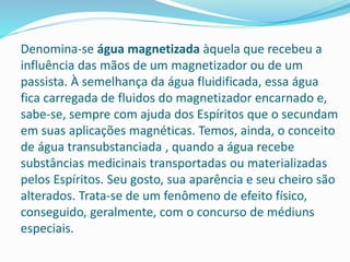 Denomina-se água magnetizada àquela que recebeu a
influência das mãos de um magnetizador ou de um
passista. À semelhança da água fluidificada, essa água
fica carregada de fluidos do magnetizador encarnado e,
sabe-se, sempre com ajuda dos Espíritos que o secundam
em suas aplicações magnéticas. Temos, ainda, o conceito
de água transubstanciada , quando a água recebe
substâncias medicinais transportadas ou materializadas
pelos Espíritos. Seu gosto, sua aparência e seu cheiro são
alterados. Trata-se de um fenômeno de efeito físico,
conseguido, geralmente, com o concurso de médiuns
especiais.
 