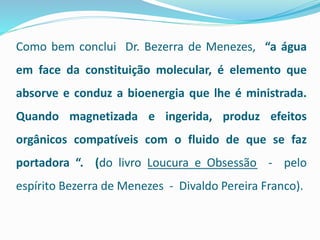 Como bem conclui Dr. Bezerra de Menezes, “a água
em face da constituição molecular, é elemento que
absorve e conduz a bioenergia que lhe é ministrada.
Quando magnetizada e ingerida, produz efeitos
orgânicos compatíveis com o fluido de que se faz
portadora “. (do livro Loucura e Obsessão - pelo
espírito Bezerra de Menezes - Divaldo Pereira Franco).
 