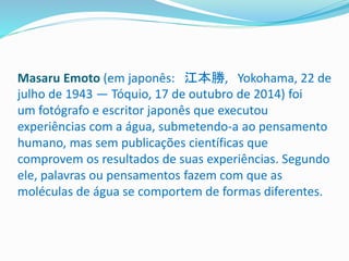 Masaru Emoto (em japonês: 江本勝, Yokohama, 22 de
julho de 1943 — Tóquio, 17 de outubro de 2014) foi
um fotógrafo e escritor japonês que executou
experiências com a água, submetendo-a ao pensamento
humano, mas sem publicações científicas que
comprovem os resultados de suas experiências. Segundo
ele, palavras ou pensamentos fazem com que as
moléculas de água se comportem de formas diferentes.
 