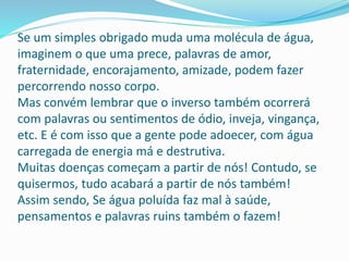 Se um simples obrigado muda uma molécula de água,
imaginem o que uma prece, palavras de amor,
fraternidade, encorajamento, amizade, podem fazer
percorrendo nosso corpo.
Mas convém lembrar que o inverso também ocorrerá
com palavras ou sentimentos de ódio, inveja, vingança,
etc. E é com isso que a gente pode adoecer, com água
carregada de energia má e destrutiva.
Muitas doenças começam a partir de nós! Contudo, se
quisermos, tudo acabará a partir de nós também!
Assim sendo, Se água poluída faz mal à saúde,
pensamentos e palavras ruins também o fazem!
 