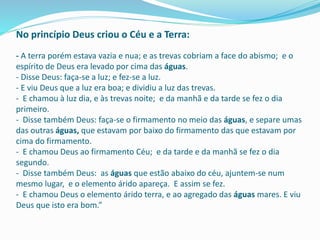 No princípio Deus criou o Céu e a Terra:
- A terra porém estava vazia e nua; e as trevas cobriam a face do abismo; e o
espírito de Deus era levado por cima das águas.
- Disse Deus: faça-se a luz; e fez-se a luz.
- E viu Deus que a luz era boa; e dividiu a luz das trevas.
- E chamou à luz dia, e às trevas noite; e da manhã e da tarde se fez o dia
primeiro.
- Disse também Deus: faça-se o firmamento no meio das águas, e separe umas
das outras águas, que estavam por baixo do firmamento das que estavam por
cima do firmamento.
- E chamou Deus ao firmamento Céu; e da tarde e da manhã se fez o dia
segundo.
- Disse também Deus: as águas que estão abaixo do céu, ajuntem-se num
mesmo lugar, e o elemento árido apareça. E assim se fez.
- E chamou Deus o elemento árido terra, e ao agregado das águas mares. E viu
Deus que isto era bom.”
 