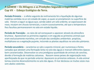 A GÊNESE – Os Milagres e as Predições Segundo o Espiritismo
Cap VII - Esboço Ecológico da Terra.
Período Primário - o efeito seguinte do resfriamento foi a liquefação de algumas
matérias contidas no ar em estado de vapor, as quais se precipitaram na superfície do
solo. Vieram a seguir as águas que, caindo sobre um solo ardente, se vaporizavam de
novo, recaíam em chuvas torrenciais, e assim sucessivamente, até que a temperatura
lhes facultou permanecerem no solo em estado liquido.
Período de Transição - os raios de sol começavam a aparecer através da atmosfera
brumosa. Apareceram os primeiros vegetais e em seguida os primeiros animais que
eram exclusivamente marinhos, em virtude das condições ambientais propícias,
multiplicava-se a vegetação pujante, incluindo as plantas aquáticas no seio dos pântanos.
Período secundário - caracteriza-se sob o aspecto mineral, por numerosas e fortes
camadas que atestam uma formação lenta no seio das águas e marcam diferentes épocas
bem caracterizadas. Desenvolve-se uma prodigiosa quantidade de animais de conchas,
devido à formação de matérias calcareas. Nascem novos peixes de organização mais
aperfeiçoada do que no período anterior. Aparecem os primeiros cetáceos. A vida animal
tomou enorme desenvolvimento no seio das águas. O mar deslocou-se muitas vezes mas
sem abalos violentos.
 
