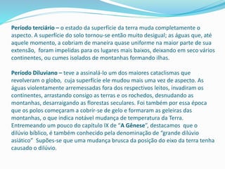 Período terciário – o estado da superfície da terra muda completamente o
aspecto. A superfície do solo tornou-se então muito desigual; as águas que, até
aquele momento, a cobriam de maneira quase uniforme na maior parte de sua
extensão, foram impelidas para os lugares mais baixos, deixando em seco vários
continentes, ou cumes isolados de montanhas formando ilhas.
Período Diluviano – teve a assinalá-lo um dos maiores cataclismas que
revolveram o globo, cuja superfície ele mudou mais uma vez de aspecto. As
águas violentamente arremessadas fora dos respectivos leitos, invadiram os
continentes, arrastando consigo as terras e os rochedos, desnudando as
montanhas, desarraigando as florestas seculares. Foi também por essa época
que os polos começaram a cobrir-se de gelo e formaram as geleiras das
montanhas, o que indica notável mudança de temperatura da Terra.
Entremeando um pouco do capítulo IX de “A Gênese”, destacamos que o
dilúvio bíblico, é também conhecido pela denominação de “grande dilúvio
asiático” Supões-se que uma mudança brusca da posição do eixo da terra tenha
causado o dilúvio.
 