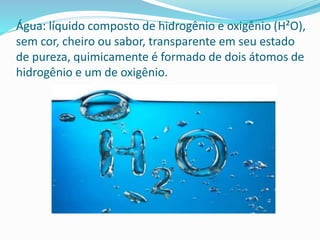 Água: líquido composto de hidrogênio e oxigênio (H²O),
sem cor, cheiro ou sabor, transparente em seu estado
de pureza, quimicamente é formado de dois átomos de
hidrogênio e um de oxigênio.
 