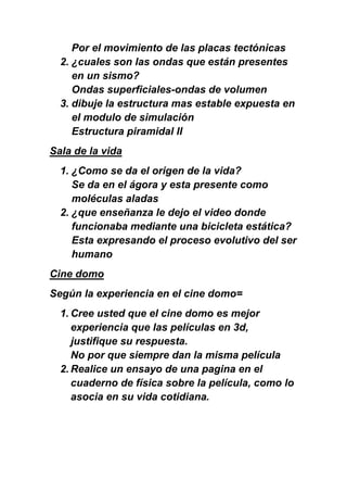 Por el movimiento de las placas tectónicas
  2. ¿cuales son las ondas que están presentes
     en un sismo?
     Ondas superficiales-ondas de volumen
  3. dibuje la estructura mas estable expuesta en
     el modulo de simulación
     Estructura piramidal II
Sala de la vida
  1. ¿Como se da el origen de la vida?
     Se da en el ágora y esta presente como
     moléculas aladas
  2. ¿que enseñanza le dejo el video donde
     funcionaba mediante una bicicleta estática?
     Esta expresando el proceso evolutivo del ser
     humano
Cine domo
Según la experiencia en el cine domo=
  1. Cree usted que el cine domo es mejor
     experiencia que las películas en 3d,
     justifique su respuesta.
     No por que siempre dan la misma película
  2. Realice un ensayo de una pagina en el
     cuaderno de física sobre la película, como lo
     asocia en su vida cotidiana.
 
