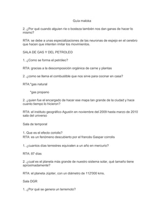 Guía maloka

2. ¿Por qué cuando alguien ríe o bosteza también nos dan ganas de hacer lo
mismo?

RTA: se debe a unas especializaciones de las neuronas de espejo en el cerebro
que hacen que intenten imitar los movimientos.

SALA DE GAS Y DEL PETROLEO

1. ¿Como se forma el petróleo?

RTA: gracias a la descomposición orgánica de carne y plantas

2. ¿como se llama el combustible que nos sirve para cocinar en casa?

RTA:*gas natural

    *gas propano

2. ¿quien fue el encargado de hacer ese mapa tan grande de la ciudad y hace
cuanto tiempo lo hicieron?

RTA: el instituto geográfico Agustín en noviembre del 2009 hasta marzo de 2010
sala del universo

Sala de temporal

1. Que es el efecto coriolis?
RTA: es un fenómeno descubierto por el francés Gaspar corrolis

1. ¿cuantos días terrestres equivalen a un año en mercurio?

RTA: 87 días

2. ¿cual es el planeta más grande de nuestro sistema solar, qué tamaño tiene
aproximadamente?

RTA: el planeta Júpiter, con un diámetro de 112'000 kms.

Sala DGR

1. ¿Por qué se genera un terremoto?
 