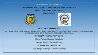 PRESENTACION DEL PROYECTO
UNIVERSIDAD DE LAS FUERZAS ARMADAS ESPE SEDE LATACUNGA
DEPARTAMENTO DE ELECTRICAY
ELECTRONICA
TEMA DEL PROYECTO:
SOFTWARE USGS EN EL SISTEMA SHAKEALERT PARA LA DETECCIÓN DE TEMBLORES EN LOS CONSUMIDORES DE
SUPERMERCADOS GRAN AKI DE LA CIUDAD DE LATACUNGA.
INTEGRANTES DEL PROYECTO:
Edwin Patricio Guaman Caisaluisa
Herrera Traves Darwin Vicente
ACESOR DEL PROYECTO:
Mgs. Diego Santiago Andrade Naranjo
1
 