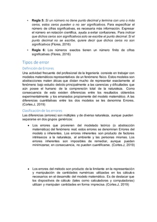 • Regla 5: Si un número no tiene punto decimal y termina con uno o más
ceros, estos ceros pueden o no ser significativos. Para especificar el
número de cifras significativas, es necesaria más información. Expresar
el número en notación científica, ayuda a evitar confusiones. Para indicar
que dichos ceros son significativos solo se escribe el punto decimal. Si el
punto decimal no se escribe, quiere decir que dichos ceros no son
significativos (Flores, 2016)
• Regla 6: Los números exactos tienen un número finito de cifras
significativas (Flores, 2016)
Tipos de error
Definición de Errores
Una actividad frecuente del profesional de la Ingeniería consiste en trabajar con
modelos matemáticos representativos de un fenómeno físico. Estos modelos son
abstracciones maten áticas que distan mucho de representar exactamente al
fenómeno bajo estudio debido principalmente a las carencias y dificultades que
aún posee el humano de la comprensión total de la naturaleza. Como
consecuencia de esto existen diferencias entre los resultados obtenidos
experimentalmente y los emanados propiamente del modelo matemático. A las
diferencias cuantitativas entre los dos modelos se les denomina Errores.
(Cortes.J, 2019)
Clasificación de los errores
Las diferencias (errores) son múltiples y de diversa naturaleza, aunque pueden
separarse en dos grupos genéricos:
 Los errores que provienen del modelado teórico (o abstracción
matemática) del fenómeno real; estos errores se denominan Errores del
modelo o inherentes. Los errores inherentes son producto de factores
intrínsecos a la naturaleza, al ambiente y las personas mismas. Los
errores inherentes son imposibles de remediar, aunque pueden
minimizarse; en consecuencia, no pueden cuantificarse. (Cortes.J, 2019)
 Los errores del método son producto de la limitante en la representación
y manipulación de cantidades numéricas utilizadas en los cálculos
necesarios en el desarrollo del modelo matemático. Es de destacar que
los dispositivos de cálculo (tales como calculadoras y computadoras)
utilizan y manipulan cantidades en forma imprecisa. (Cortes.J, 2019)
 