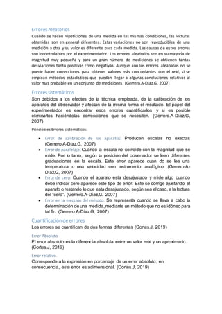 ErroresAleatorios
Cuando se hacen repeticiones de una medida en las mismas condiciones, las lecturas
obtenidas son en general diferentes. Estas variaciones no son reproducibles de una
medición a otra y su valor es diferente para cada medida. Las causas de estos errores
son incontrolables por el experimentador. Los errores aleatorios son en su mayoría de
magnitud muy pequeña y para un gran número de mediciones se obtienen tantas
desviaciones tanto positivas como negativas. Aunque con los errores aleatorios no se
puede hacer correcciones para obtener valores más concordantes con el real, si se
emplean métodos estadísticos que puedan llegar a algunas conclusiones relativas al
valor más probable en un conjunto de mediciones. (Gerrero.A-Diaz.G, 2007)
Erroressistemáticos
Son debidos a los efectos de la técnica empleada, de la calibración de los
aparatos del observador y afectan de la misma forma el resultado. El papel del
experimentador es encontrar esos errores cuantificarlos y si es posible
eliminarlos haciéndolas correcciones que se necesiten. (Gerrero.A-Diaz.G,
2007)
Principales Errores sistemáticos:
 Error de calibración de los aparatos: Producen escalas no exactas
(Gerrero.A-Diaz.G, 2007)
 Error de paralelaje: Cuando la escala no coincide con la magnitud que se
mide. Por lo tanto, según la posición del observador se leen diferentes
graduaciones en la escala. Este error aparece cuan do se lee una
temperatura o una velocidad con instrumento analógico. (Gerrero.A-
Diaz.G, 2007)
 Error de cero: Cuando el aparato esta desajustado y mide algo cuando
debe indicar cero aparece este tipo de error. Este se corrige ajustando el
aparato o restando lo que esta desajustado, según sea el caso, a la lectura
del “cero”. (Gerrero.A-Diaz.G, 2007)
 Error en la elección del método: Se representa cuando se lleva a cabo la
determinación de una medida, mediante un método que no es idóneo para
tal fin. (Gerrero.A-Diaz.G, 2007)
Cuantificación de errores
Los errores se cuantifican de dos formas diferentes (Cortes.J, 2019)
Error Absoluto
El error absoluto es la diferencia absoluta entre un valor real y un aproximado.
(Cortes.J, 2019)
Error relativo.
Corresponde a la expresión en porcentaje de un error absoluto; en
consecuencia, este error es adimensional. (Cortes.J, 2019)
 