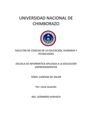 UNIVERSIDAD NACIONAL DE
CHIMBORAZO

FACULTAD DE CIENCIAS DE LA EDUCACIÓN, HUMANAS Y
TECNOLOGÍAS

ESCUELA DE INFORMÁTICA APLICADA A LA EDUCACIÓN
EMPRENDIMIENTOS

TEMA: CADENAS DE VALOR

Por: Carla Guamán

ING. LEONARDO AYAVACA

 