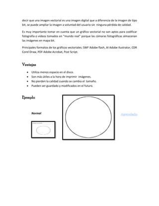 decir que una imagen vectorial es una imagen digital que a diferencia de la imagen de tipo
bit, se puede ampliar la imagen a voluntad del usuario sin ninguna pérdida de calidad.
Es muy importante tomar en cuenta que un gráfico vectorial no son aptos para codificar
fotografía o videos tomados en “mundo real” porque las cámaras fotográficas almacenan
las imágenes en mapa bit.
Principales formatos de los gráficos vectoriales: SWF Adobe flash, AI Adobe Ilustrator, CDR
Corel Draw, PDF Adobe Acrobat, Post Script.
Ventajas
 Utiliza menos espacio en el disco.
 Son más útiles a la hora de imprimir imágenes.
 No pierden la calidad cuando se cambia el tamaño.
 Pueden ser guardado y modificados en el futuro.
Ejemplo
Normal Agrandado
 