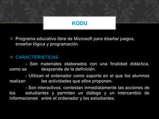  Programa educativo libre de Microsoft para diseñar juegos,
enseñar lógica y programación.
 CARACTERISTICAS
- Son materiales elaborados con una finalidad didáctica,
como se desprende de la definición.
- Utilizan el ordenador como soporte en el que los alumnos
realizan las actividades que ellos proponen.
- Son interactivos, contestan inmediatamente las acciones de
los estudiantes y permiten un diálogo y un intercambio de
informaciones entre el ordenador y los estudiantes.
KODU
 