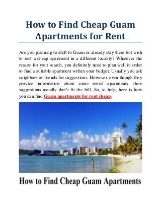 How to Find Cheap Guam
Apartments for Rent
Are you planning to shift to Guam or already stay there but wish
to rent a cheap apartment in a different locality? Whatever the
reason for your search, you definitely need to plan well in order
to find a suitable apartment within your budget. Usually you ask
neighbors or friends for suggestions. However, even though they
provide information about some rental apartments, their
suggestions usually don’t fit the bill. So, to help, here is how
you can find Guam apartments for rent cheap.
 