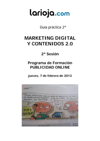 Guía práctica 2ª


MARKETING DIGITAL
 Y CONTENIDOS 2.0

         2ª Sesión

 Programa de Formación
  PUBLICIDAD ONLINE

 jueves, 7 de febrero de 2013
 