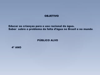 OBJETIVO 
Educar as crianças para o uso racional da água. 
Saber sobre o problema da falta d’água no Brasil e no mundo. 
PÚBLICO ALVO 
4º ANO 
 