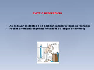 EVITE O DESPERDÍCIO 
• Ao escovar os dentes e se barbear, manter a torneira fechada; 
• Fechar a torneira enquanto ensaboar as louças e talheres; 
 