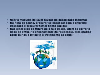 • Usar a máquina de lavar roupas na capacidade máxima; 
• Na hora do banho, procurar se ensaboar com o chuveiro 
desligado e procurar tomar banho rápido; 
• Não jogar óleo de fritura pelo ralo da pia. Além de correr o 
risco de entupir o encanamento da residência, esta prática 
polui os rios e dificulta o tratamento da água; 
 