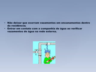 • Não deixar que ocorram vazamentos em encanamentos dentro 
da residência; 
• Entrar em contato com a companhia de água ao verificar 
vazamentos de água na rede externa. 
 