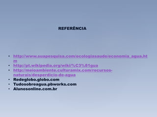 REFERÊNCIA 
• http://www.suapesquisa.com/ecologiasaude/economia_agua.ht 
m 
• http://pt.wikipedia.org/wiki/%C3%81gua 
• http://meioambiente.culturamix.com/recursos-naturais/ 
desperdicio-de-agua 
• Redeglobo.globo.com 
• Tudosobreagua.pbworks.com 
• Alunosonline.com.br 
