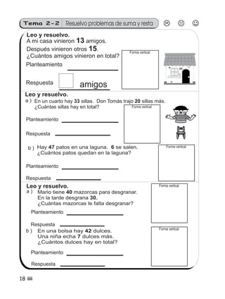 Tema 2-2          Resuelvo problemas de suma y resta
 Leo y resuelvo.
 A mi casa vinieron 13 amigos.
 Después vinieron otros 15.                    Forma vertical
 ¿Cuántos amigos vinieron en total?
 Planteamiento


 Respuesta               amigos
 Leo y resuelvo.
 a ) En un cuarto hay 33 sillas. Don Tomás trajo 20 sillas más.
     ¿Cuántas sillas hay en total?             Forma vertical


 Planteamiento

 Respuesta

  b ) Hay 47 patos en una laguna. 6 se salen.                        Forma vertical
      ¿Cuántos patos quedan en la laguna?

  Planteamiento

 Respuesta
  Leo y resuelvo.                                               Forma vertical
  a)   Mario tiene 40 mazorcas para desgranar.
       En la tarde desgrana 30.
       ¿Cuántas mazorcas le falta desgranar?
   Planteamiento

   Respuesta
                                                                Forma vertical
 b ) En una bolsa hay 42 dulces.
     Una niña echa 7 dulces más.
     ¿Cuántos dulces hay en total?

   Planteamiento

    Respuesta

18 (
 