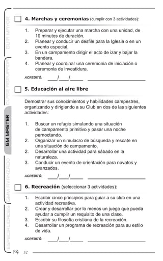 GMMASTERGMMAVANZADOESPECIALIDADESCLASEAGRUPADAGUIAMAYOR
32Pág.
4. Marchas y ceremonias (cumplir con 3 actividades):
___/___/____ __________________ACREDITÓ:
1.	 Preparar y ejecutar una marcha con una unidad, de
10 minutos de duración.
2.	 Planear y conducir un desfile para la Iglesia o en un
evento especial.
3.	 En un campamento dirigir el acto de izar y bajar la
bandera.
4.	 Planear y coordinar una ceremonia de iniciación o
ceremonia de investidura.
5. Educación al aire libre
6. Recreación (seleccionar 3 actividades):
___/___/____ __________________ACREDITÓ:
___/___/____ __________________ACREDITÓ:
1.	 Buscar un refugio simulando una situación
de campamento primitivo y pasar una noche
pernoctando.
2.	 Organizar un simulacro de búsqueda y rescate en
una situación de campamento.
2.	 Desarrollar una actividad para sábado en la
naturaleza.
3.	 Conducir un evento de orientación para novatos y
avanzados.
1.	 Escribir cinco principios para guiar a su club en una
actividad recreativa.
2.	 Crear y desarrollar por lo menos un juego que pueda
ayudar a cumplir un requisito de una clase.
3.	 Escribir su filosofía cristiana de la recreación.
4.	 Desarrollar un programa de recreación para su estilo
de vida.
Demostrar sus conocimientos y habilidades campestres,
organizando y dirigiendo a su Club en dos de las siguientes
actividades:
 