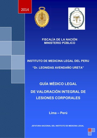 1
º
FISCALÍA DE LA NACIÓN
MINISTERIO PÚBLICO
INSTITUTO DE MEDICINA LEGAL DEL PERU
“Dr. LEONIDAS AVENDAÑO URETA”
GUÍA MÉDICO LEGAL
DE VALORACIÓN INTEGRAL DE
LESIONES CORPORALES
Lima – Perú
2014
JEFATURA NACIONAL DEL INSTITUTO DE MEDICINA LEGAL
 