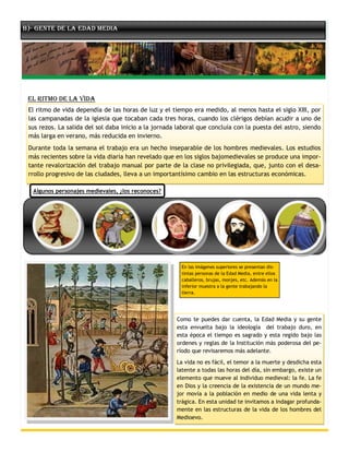 B)- Gente de la Edad Media




 El Ritmo de la Vida
 El ritmo de vida dependía de las horas de luz y el tiempo era medido, al menos hasta el siglo XIII, por
 las campanadas de la iglesia que tocaban cada tres horas, cuando los clérigos debían acudir a uno de
 sus rezos. La salida del sol daba inicio a la jornada laboral que concluía con la puesta del astro, siendo
 más larga en verano, más reducida en invierno.
 Durante toda la semana el trabajo era un hecho inseparable de los hombres medievales. Los estudios
 más recientes sobre la vida diaria han revelado que en los siglos bajomedievales se produce una impor-
 tante revalorización del trabajo manual por parte de la clase no privilegiada, que, junto con el desa-
 rrollo progresivo de las ciudades, lleva a un importantísimo cambio en las estructuras económicas.

  Algunos personajes medievales, ¿los reconoces?




                                                        En las imágenes superiores se presentan dis-
                                                        tintas personas de la Edad Media, entre ellos
                                                        caballeros, brujas, monjes, etc. Además en la
                                                        inferior muestra a la gente trabajando la
                                                        tierra.




                                                      Como te puedes dar cuenta, la Edad Media y su gente
                                                      esta envuelta bajo la ideología del trabajo duro, en
                                                      esta época el tiempo es sagrado y esta regido bajo las
                                                      ordenes y reglas de la Institución más poderosa del pe-
                                                      ríodo que revisaremos más adelante.
                                                      La vida no es fácil, el temor a la muerte y desdicha esta
                                                      latente a todas las horas del día, sin embargo, existe un
                                                      elemento que mueve al individuo medieval: la fe. La fe
                                                      en Dios y la creencia de la existencia de un mundo me-
                                                      jor movía a la población en medio de una vida lenta y
                                                      trágica. En esta unidad te invitamos a indagar profunda-
                                                      mente en las estructuras de la vida de los hombres del
                                                      Medioevo.
 