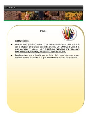 Actividad n°1




                                         Dibujo




           INSTRUCCIONES:
          Crea un dibujo que ilustre lo que tu concibes de la Edad Media, relacionándolo
           con lo estudiado en la guía de contenidos anterior, LA TEMÁTICA ES LIBRE Y ES
           MUY IMPORTANTE DIBUJAR LO QUE SABÍAS O ENTENDÍAS POR “EDAD ME-
           DIA” (PELÍCULAS, CUENTOS, JUEGOS ETC, TODO ES VÁLIDO).
          Fundamenta en que se baso la creación de tu dibujo y que elementos se ase-
           mejaban a lo que estudiaste en la guía de contenidos revisada anteriormente.
 