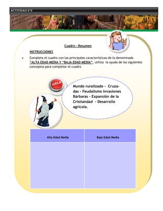 Actividad n°2




                                 Cuadro - Resumen
           INSTRUCCIONES
          Completa el cuadro con las principales características de la denominada
           “ALTA EDAD MEDIA Y “BAJA EDAD MEDIA”, utiliza la ayuda de los siguientes
           conceptos para completar el cuadro




                                        Mundo ruralizado - Cruza-
                                        das - Feudalismo Invasiones
                                        Bárbaras - Expansión de la
                                        Cristiandad - Desarrollo
                                        agrícola.




                      Alta Edad Media                Baja Edad Media
 