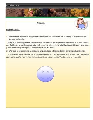 Actividad n°3




                                     Preguntas


INSTRUCCIONES:


   Responde las siguientes preguntas basándote en los contenidos de la clase y la información en-
    tregada en la guía.
1)- Según la historiografía la Edad Media se caracterizo por el grado de relevancia a la vida cotidia-
na, ¿Cuáles sería los elementos principales que los sujetos de la Edad Media consideraron necesarios
y fundamentales para lograr la supervivencia del día a día?
2)- ¿Por qué se le denomina al Medioevo un período de retroceso dentro de la historia universal?
3)- Reflexiona sobre la vida diaria tuya comparada con un sujeto que vive durante la Edad Media
¿consideras que la vida de hoy tiene más ventajas o desventajas? Fundamenta tu respuesta.
 