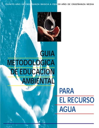 QUINTO AÑO DE ENSEÑANZA BASICA A PRIMER AÑO DE ENSEÑANZA MEDIA
GUIA
METODOLOGICA
DE EDUCACION
AMBIENTAL
PARA
EL RECURSO
AGUA
 