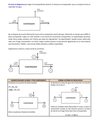 Se traza un diagrama para elegir el correspondiente sistema. El sistema es el evaporador, que se comporta como un
separador de agua
                                         AGUA
                                         EVAPORADA




         JUGO                                 JUGO
       FRESCO                                 CONCENTRADO
                     EVAPORADOR




No se dispone de mucha información acerca de la composición exacta del jugo. Solamente se maneja que el 88% en
peso corresponde a agua y el 12% restante a una mezcla de muchísimos componentes no especificados (fructosa,
acido cítrico, pulpa, acetatos, etc). Puesto que todos los ingredientes “no especificados” quedan juntos, todos ellos
salen con el jugo concentrado y no sufren ningún cambio químico; lo que permite aglutinarlos en un solo material
que llamaremos “sólidos”, que incluye sólidos disueltos y sólidos suspendidos.

Asignaremos números a cada una de las corrientes
                                            AGUA
                                            EVAPORADA


                                   2

             JUGO                                     JUGO
           FRESCO                                     CONCENTRADO
                       EVAPORADOR
  1                                                          3




   USANDO BALANCE GLOBAL Y POR COMPONENTE                                FORMA ALTERNA DE RESOLVERLO
Se plantea la ecuación de balance global                      Se denotará la masa de agua con la letra W y la masa de
                                                              sólidos con la letra S
F1 F2 F3                                                                                          W2

2 680 F2 F3                                                                                 2

                                                                         S1                             S3
                              F2                                         W1                             W3
                                                                                   EVAPORADOR
                                                                    1                                          3
                     EVAPORADOR
      F1
                                                     F3
                                                              Todas las unidades están expresadas en masa, lo que es
                                                              conveniente cuando no hay reacción química y la base
                                                              de cálculo es el jugo fresco que entra al evaporador.
Ahora se plantea el balance de sólidos
                                                                                  S1+W1 = 2 680 lb
 