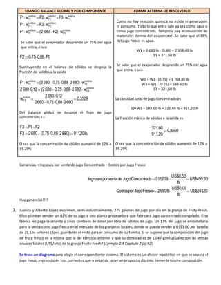 USANDO BALANCE GLOBAL Y POR COMPONENTE                            FORMA ALTERNA DE RESOLVERLO
         solidos       solidos      solidos
    F1 w F1        F2 wF2        F3 w
                                    F3
         solidos       solidos
                                                              Como no hay reacción química no existe ni generación
    F1 w F1        F3 wF3                                     ni consumo. Todo lo que entra sale ya sea como agua o
        solidos             solidos
    F1 wF1      (2 680 F2) wF3                                como jugo concentrado. Tampoco hay acumulación de
                                                              materiales dentro del evaporador. Se sabe que el 88%
    Se sabe que el evaporador desprende un 75% del agua       del jugo fresco es agua.
    que entra, o sea
                                                                           W1 = 2 680 lb · (0,88) = 2 358,40 lb
    F2 0.75 0,88 F1                                                                 S1 = 321,60 lb

                                                              Se sabe que el evaporador desprende un 75% del agua
   Sustituyendo en el balance de sólidos se despeja la
                                                              que entra, o sea
   fracción de sólidos a la salida

        solidos                          solidos                             W2 = W1 · (0.75) = 1 768.80 lb
    F1 wF1      (2 680 0,75 0,88 2 680) wF3                                  W3 = W1 · (0.25) = 589.60 lb
                                         solidos
    2 680 0,12 (2 680 0.75 0,88 2 680) wF3                                         S3 = 321,60 lb
      solidos       2 680 0,12
    wF3                             0,3529                    La cantidad total de jugo concentrado es
              2 680 0,75 0,88 2 680
                                                            S3+W3 = 589.60 lb + 321.60 lb = 911,20 lb
   Del balance global se despeja el flujo de jugo
   concentrado F3                                 La fracción másica de sólidos a la salida es

    F3 F1 F2                                                                        321.60
                                                                                           0,3559
    F3 2 680 (0.75 0.88 2 680) 911,20 lb                                            911.20

   O sea que la concentración de sólidos aumentó de 12% a     O sea que la concentración de sólidos aumentó de 12% a
   35.29%                                                     35.29%



   Ganancias = Ingresos por venta de Jugo Concentrado – Costos por Jugo Fresco

                                                                                              US$0,50
                                              Ingresos por venta de Jugo Concentrado 911,20 lb        US$455,60
                                                                                                lb
                                                                                              US$0,09
                                                              Costos por Jugo Fresco 2 680 lb         US$241,20
                                                                                                 lb
   Hay ganancias!!!!

3. Juanita y Alberto López exprimen, semi-industrialmente, 275 galones de jugo por día en la granja de Fruty-Fresh.
   Ellos planean vender un 82% de su jugo a una planta procesadora que fabricará jugo concentrado congelado. Esta
   fábrica les pagaría setenta y cinco centavos de dólar por libra de sólidos de jugo. Un 17% del jugo se embotellaría
   para la venta como jugo fresco en el mercado de los granjeros locales, donde se puede vender a US$3.00 por botella
   de 2L. Los señores López guardarán el resto para el consumo de su familia. Si se supone que la composición del jugo
   de fruta fresco es la misma que la del ejercicio anterior y que su densidad es de 1.047 g/ml ¿Cuáles son las ventas
   anuales totales (US$/año) de la granja Fruity-Fresh? (Ejemplo 2.4 Capítulo 2 pp.92)

   Se traza un diagrama para elegir el correspondiente sistema. El sistema es un divisor hipotético en que se separa el
   jugo fresco exprimido en tres corrientes que a pesar de tener un propósito distinto, tienen la misma composición.
 