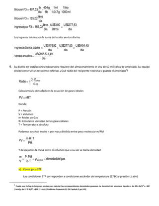 lb 454 g 1ml 1litro
    litros en F3 407,53
                         dia 1lb 1,047 g 1000 ml
                        litros
    litros en F3 185,02
                          dia
                              litros US$3,00 US$277,53
    ingresospor F3 185,02
                                dia 2litros     dia

   Los ingresos totales son la suma de las dos ventas diarias

                        US$176,92 US$277,53 US$454,45
    ingresos diarios totales
                            dia      dia       dia
                   US$165 873,49
    ventas anuales
                       dia

4. Su diseño de instalaciones industriales requiere del almacenamiento in situ de 60 mil libras de amoniaco. Su equipo
   decide construir un recipiente esférico. ¿Qué radio del recipiente necesita si guarda el amoniaco2?


                       3 Vesfera
        Radio      3
                        4

        Calculamos la densidad con la ecuación de gases ideales

        PV nRT
        Donde:

        P = Presión
        V = Volumen
        n= Moles de Gas
        R= Constante universal de los gases ideales
        T = Temperatura absoluta

        Podemos sustituir moles n por masa dividida entre peso molecular m/PM

                mRT
        PV
                 PM

        Y despejamos la masa entre el volumen que a su vez se llama densidad

        m P PM
                            gasideal   densidaddel gas
        V RT

        a) Como gas a STP

             Las condiciones STP corresponden a condiciones estándar de temperatura (273K) y presión (1 atm)

   2
     Puede usar la ley de los gases ideales para calcular las correspondientes densidades gaseosas. La densidad del amoniaco líquido es de 42.6 lb/ft3 a -30F
   (1atm) y de 37.5 lb/ft3 a 80F (11atm) (Problema Propuesto P2.24 Capítulo 2 pp.145)
 