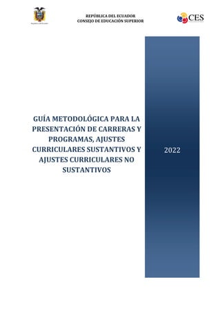 REPÚBLICA DEL ECUADOR
CONSEJO DE EDUCACIÓN SUPERIOR
GUÍA METODOLÓGICA PARA LA
PRESENTACIÓN DE CARRERAS Y
PROGRAMAS, AJUSTES
CURRICULARES SUSTANTIVOS Y
AJUSTES CURRICULARES NO
SUSTANTIVOS
2022
 