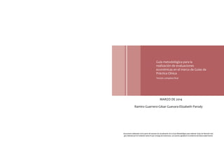 Guía metodológica para la
realización de evaluaciones
económicas en el marco de Guías de
Práctica Clínica
Versión completa final
MARZO DE 2014
Ramiro Guerrero-César Guevara-Elizabeth Parody
Documento elaborado como parte del proceso de actualización de la Guía Metodológica para elaborar Guías de Atención Inte-
gral, liderado por la Fundación Santa Fe por encargo de Colciencias. Los autores agradecen la asistencia de Diana Isabel Osorio.
 