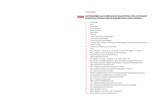 Contenido
8 	 PRESENTACIÓN	
9 	 SIGLAS	
10 	 Índice de Tablas	
12 	 Índice de Ilustraciones
12 	Índice de Herramientas
12 	 Índice de Anexos
15	 Introducción
16	 1.Contexto y desarrollo de la Guía Metodológica	
16	 2.¿Qué contiene la Guía Metodológica?	
17	 3.¿Cuál es el alcance de la Guía Metodológica?	
17	 4.Principales cambios realizados en la actualización de la Guía Metodológica y nuevo esquema de desarrollo de GPC con 	
	 Evaluación Económica	
24	 5.Definiciones conceptuales de Guías de Práctica Clínica	
29 	 ETAPA 1 	
30 	 PASO 1. Priorización y selección del foco de una Guía de Práctica Clínica basada en la evidencia
40	 PASO 2. Constitución del Grupo de Desarrollo de una Guía de Práctica Clínica
44	 PASO 3. Identificación y análisis de conflictos de intereses
57	 ETAPA 2. FORMULACIÓN DE UNA GPC
58 	 Paso 4. Definición del alcance y los objetivos de una Guía de Práctica Clínica	
62 	 Paso 5. Formulación de preguntas e identificación y graduación de desenlaces de una guía de práctica clínica
74	 Paso 6. Socialización de alcances y objetivos, listado de preguntas y desenlaces de una Guía de Práctica Clínica
75	 ETAPA 3 Desarrollo de una Guía de práctica clínica
76	 PASO 7. Búsqueda de Guías de Práctica Clínica basadas en la evidencia.
80	 PASO 8. Evaluación de la calidad de las Guías de Práctica Clínica basadas en la evidencia
83	 Paso 9. Construcción del conjunto de la evidencia	
84 	 PASO 9A. Incorporación de evidencia a partir de revisiones sistemáticas desarrolladas para guías de práctica clínica
89	 Paso 9B. Desarrollo de novo de guías de práctica clínica basadas en evidencia
110 	 Paso 10. Evaluación de la calidad del conjunto de la evidencia científica
119	 PASO 11. Formulación de recomendaciones
131 	 ETAPA 4. REDACCIÓN Y PREPARACIÓN DE LA GPC	
132	 Paso 12. Definición de indicadores desde la Guía de Práctica Clínica
140	 PASO 13. Elementos para la implementación de la guía de práctica clínica, barreras y facilitadores
152	 PASO 14. Redacción de la Guía de Práctica Clínica	
160	 ETAPA 5. VALIDACIÓN DE UNA GPC
161	 PASO 15. Socialización del borrador la Guía de Práctica Clínica
169	 Paso 16. Evaluación externa de la versión final de la GPC
Guía Metodológica para la elaboración de Guías de Práctica Clínica con Evaluación
Económica en el Sistema General de Seguridad Social en Salud Colombiano
 