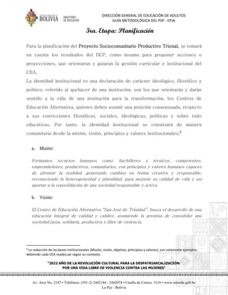 DIRECCIÓN GENERAL DE EDUCACIÓN DE ADULTOS
GUÍA METODOLÓGICA DEL PSP - EPJA
"2022 AÑO DE LA REVOLUCIÓN CULTURAL PARA LA DESPATRIARCALIZACIÓN:
POR UNA VIDA LIBRE DE VIOLENCIA CONTRA LAS MUJERES"
Av. Arce No. 2147 • Teléfonos: (591-2) 2442144 - 2442074 • Casilla de Correo: 3116 • www.minedu.gob.bo
La Paz - Bolivia
3ra. Etapa: Planificación
Para la planificación del Proyecto Sociocomunitario Productivo Trienal, se tomará
en cuenta los resultados del DCP, como insumo para proponer acciones o
proyecciones, que orientaran y guiaran la gestión curricular e institucional del
CEA.
La identidad institucional es una declaración de carácter ideológico, filosófico y
político, referido al quehacer de una institución, son los que orientarán y darán
sentido a la vida de una institución para la transformación, los Centros de
Educación Alternativa, quienes deben asumir una posición consensuada, respecto
a sus convicciones filosóficas, sociales, ideológicas, políticas y sobre todo
educativas. Por tanto, la identidad institucional se construirá de manera
comunitaria desde la misión, visión, principios y valores institucionales.2
a. Misión:
Formamos recursos humanos como: bachilleres y técnicos, competentes,
emprendedores, productivos, comunitarios, con principios y valores humanos capaces
de afrontar la realidad, generando cambios en forma creativa y responsable,
reconociendo la heterogeneidad y pluralidad, para mejorar su calidad de vida y así
aportar a la consolidación de una sociedad responsable y activa.
b. Visión:
El Centro de Educación Alternativa “San José de Trinidad”, busca el desarrollo de una
educación integral de calidad y calidez, asumiendo la premisa de consolidar una
sociedad justa, solidaria, productiva y libre de violencia.
2
La redacción de las bases institucionales (Misión, visión, objetivo, principios y valores), son solamente ejemplos,
debiendo cada CEA readecuar según su contexto.
 