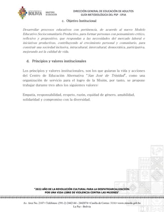 DIRECCIÓN GENERAL DE EDUCACIÓN DE ADULTOS
GUÍA METODOLÓGICA DEL PSP - EPJA
"2022 AÑO DE LA REVOLUCIÓN CULTURAL PARA LA DESPATRIARCALIZACIÓN:
POR UNA VIDA LIBRE DE VIOLENCIA CONTRA LAS MUJERES"
Av. Arce No. 2147 • Teléfonos: (591-2) 2442144 - 2442074 • Casilla de Correo: 3116 • www.minedu.gob.bo
La Paz - Bolivia
c. Objetivo Institucional
Desarrollar procesos educativos con pertinencia, de acuerdo al nuevo Modelo
Educativo Sociocomunitario Productivo, para formar personas con pensamiento crítico,
reflexivo y propositivo, que respondan a las necesidades del mercado laboral e
iniciativas productivas, contribuyendo al crecimiento personal y comunitario, para
construir una sociedad inclusiva, intracultural, intercultural, democrática, participativa,
mejorando así la calidad de vida.
d. Principios y valores institucionales
Los principios y valores institucionales, son los que guiaran la vida y acciones
del Centro de Educación Alternativa “San José de Trinidad”, como una
organización de servicio para el logro de la Misión, por tanto, se propone
trabajar durante tres años los siguientes valores:
Empatía, responsabilidad, respeto, razón, equidad de género, amabilidad,
solidaridad y compromiso con la diversidad.
 