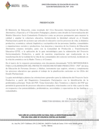 DIRECCIÓN GENERAL DE EDUCACIÓN DE ADULTOS
GUÍA METODOLÓGICA DEL PSP - EPJA
"2022 AÑO DE LA REVOLUCIÓN CULTURAL PARA LA DESPATRIARCALIZACIÓN:
POR UNA VIDA LIBRE DE VIOLENCIA CONTRA LAS MUJERES"
Av. Arce No. 2147 • Teléfonos: (591-2) 2442144 - 2442074 • Casilla de Correo: 3116 • www.minedu.gob.bo
La Paz - Bolivia
PRESENTACIÓN
El Ministerio de Educación, como resultado del 11vo Encuentro Internacional de Educación
Alternativa y Especial y el V Encuentro Pedagógico, plantea como desafío la Universalización del
Modelo Educativo Socio Comunitario Productivo como un proceso permanente para mejorar la
calidad y ampliar la cobertura educativa, fortaleciendo la identidad cultural en el Estado
Plurinacional a partir de acciones que articulen lo educativo con los procesos de vida, la dinámica
productiva, económica, cultural, lingüística y sociopolítica de las personas, familias, comunidades
y organizaciones sociales y productivas. Las maestras y maestros de los Centros de Educación
Alternativa estamos invitados, junto con la Comunidad de Producción y Transformación
Educativa-CPTE, a la aplicación de la guía metodológica para la elaboración del Proyecto
Sociocomunitario Productivo, a partir de nuestras experiencias que coadyuvarán en la
transformación de la realidad de la vida de las comunidades del contexto territorial, incidiendo en
la relación armónica con la Madre Tierra y el Cosmos.
En el marco de lo expuesto presentamos este documento denominado “GUÍA METODOLÓGICA
PARA LA ELABORACIÓN DEL PROYECTO SOCIOCOMUNITARIO PRODUCTIVO – PSP” del área
de Educación de Personas Jóvenes y Adultas, instrumento que sugiere, orienta y complementa
los procesos educativos que guiarán el trabajo de la planificación curricular en los CEAs del
Estado Plurinacional.
La guía metodológica plantea las orientaciones generales para la elaboración del Proyecto Socio
Productivo a partir del Diagnóstico Comunitario Participativo con la identificación de la
problemática principal, Título del PSP, Tema Generador, Ejes Temáticos y objetivo del PSP que
permitirá la generación de procesos educativos integrales, relacionados con la vida y para la vida
en respuesta a las potencialidades, problemáticas, necesidades y expectativas de las familias y
comunidades.
F. Reynaldo Yujra Quispe
DIRECTOR GENERAL DE EDUCACIÓN DE ADULTOS
 