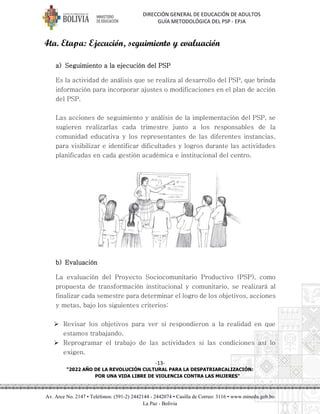 DIRECCIÓN GENERAL DE EDUCACIÓN DE ADULTOS
GUÍA METODOLÓGICA DEL PSP - EPJA
-13-
"2022 AÑO DE LA REVOLUCIÓN CULTURAL PARA LA DESPATRIARCALIZACIÓN:
POR UNA VIDA LIBRE DE VIOLENCIA CONTRA LAS MUJERES"
Av. Arce No. 2147 • Teléfonos: (591-2) 2442144 - 2442074 • Casilla de Correo: 3116 • www.minedu.gob.bo
La Paz - Bolivia
4ta. Etapa: Ejecución, seguimiento y evaluación
a) Seguimiento a la ejecución del PSP
Es la actividad de análisis que se realiza al desarrollo del PSP, que brinda
información para incorporar ajustes o modificaciones en el plan de acción
del PSP.
Las acciones de seguimiento y análisis de la implementación del PSP, se
sugieren realizarlas cada trimestre junto a los responsables de la
comunidad educativa y los representantes de las diferentes instancias,
para visibilizar e identificar dificultades y logros durante las actividades
planificadas en cada gestión académica e institucional del centro.
b) Evaluación
La evaluación del Proyecto Sociocomunitario Productivo (PSP), como
propuesta de transformación institucional y comunitario, se realizará al
finalizar cada semestre para determinar el logro de los objetivos, acciones
y metas, bajo los siguientes criterios:
➢ Revisar los objetivos para ver si respondieron a la realidad en que
estamos trabajando.
➢ Reprogramar el trabajo de las actividades si las condiciones así lo
exigen.
 