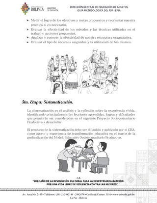 DIRECCIÓN GENERAL DE EDUCACIÓN DE ADULTOS
GUÍA METODOLÓGICA DEL PSP - EPJA
-14-
"2022 AÑO DE LA REVOLUCIÓN CULTURAL PARA LA DESPATRIARCALIZACIÓN:
POR UNA VIDA LIBRE DE VIOLENCIA CONTRA LAS MUJERES"
Av. Arce No. 2147 • Teléfonos: (591-2) 2442144 - 2442074 • Casilla de Correo: 3116 • www.minedu.gob.bo
La Paz - Bolivia
➢ Medir el logro de los objetivos y metas propuestos y reorientar nuestra
práctica si es necesario.
➢ Evaluar la efectividad de los métodos y las técnicas utilizadas en el
trabajo o acciones propuestas.
➢ Analizar y conocer la efectividad de nuestra estructura organizativa.
➢ Evaluar el tipo de recursos asignados y la utilización de los mismos.
5ta. Etapa: Sistematización.
La sistematización es el análisis y la reflexión sobre la experiencia vivida,
identificando principalmente las lecciones aprendidas, logros y dificultades
que permitirán ser consideradas en el siguiente Proyecto Sociocomunitario
Productivo a desarrollar.
El producto de la sistematización debe ser difundido y publicado por el CEA,
como aporte o experiencia de transformación educativa en el marco de la
profundización del Modelo Educativo Sociocomunitario Productivo.
 
