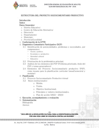 DIRECCIÓN GENERAL DE EDUCACIÓN DE ADULTOS
GUÍA METODOLÓGICA DEL PSP - EPJA
-15-
"2022 AÑO DE LA REVOLUCIÓN CULTURAL PARA LA DESPATRIARCALIZACIÓN:
POR UNA VIDA LIBRE DE VIOLENCIA CONTRA LAS MUJERES"
Av. Arce No. 2147 • Teléfonos: (591-2) 2442144 - 2442074 • Casilla de Correo: 3116 • www.minedu.gob.bo
La Paz - Bolivia
ESTRUCTURA DEL PROYECTO SOCIOCOMUNITARIO PRODUCTIVO
Introducción
Índice
Datos Generales:
o Distrito Educativo:
o Centro de Educación Alternativa:
o Director/a:
o Departamento:
o Municipio:
o Provincia/Localidad:
1. Conformación de la CPTE
2. Diagnóstico Comunitario Participativo (DCP)
2.1 Identificación de potencialidades, problemas y necesidades, por
componentes:
- Social y político.
- Económico y productivo
- Identidad cultural
- Educativo
2.2 Priorización de la problemática principal.
2.3 Análisis de los elementos del PSP (Problema priorizado, título del
PSP y temas generadores)
2.4 Elementos del Proyecto Sociocomunitario productivo (PSP),
como insumo para la planificación curricular (anual/semestral y
modular)
3. Planificación
3.1 Proyecto Sociocomunitario Productivo trienal
3.2 Bases institucionales:
o Misión.
o Visión.
o Objetivo Institucional.
o Principios y valores institucionales.
o Plan de acción (2022 – 2024)
4. Ejecución, acompañamiento y evaluación
5. Sistematización
Bibliografía
Anexos
 