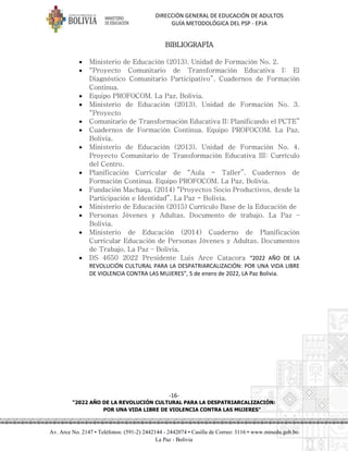 DIRECCIÓN GENERAL DE EDUCACIÓN DE ADULTOS
GUÍA METODOLÓGICA DEL PSP - EPJA
-16-
"2022 AÑO DE LA REVOLUCIÓN CULTURAL PARA LA DESPATRIARCALIZACIÓN:
POR UNA VIDA LIBRE DE VIOLENCIA CONTRA LAS MUJERES"
Av. Arce No. 2147 • Teléfonos: (591-2) 2442144 - 2442074 • Casilla de Correo: 3116 • www.minedu.gob.bo
La Paz - Bolivia
BIBLIOGRAFÍA
• Ministerio de Educación (2013). Unidad de Formación No. 2.
• “Proyecto Comunitario de Transformación Educativa I: El
Diagnóstico Comunitario Participativo”. Cuadernos de Formación
Continua.
• Equipo PROFOCOM. La Paz, Bolivia.
• Ministerio de Educación (2013). Unidad de Formación No. 3.
“Proyecto
• Comunitario de Transformación Educativa II: Planificando el PCTE”
• Cuadernos de Formación Continua. Equipo PROFOCOM. La Paz,
Bolivia.
• Ministerio de Educación (2013). Unidad de Formación No. 4.
Proyecto Comunitario de Transformación Educativa III: Currículo
del Centro.
• Planificación Curricular de “Aula - Taller”. Cuadernos de
Formación Continua. Equipo PROFOCOM. La Paz, Bolivia.
• Fundación Machaqa. (2014) “Proyectos Socio Productivos, desde la
Participación e Identidad”. La Paz - Bolivia.
• Ministerio de Educación (2015) Currículo Base de la Educación de
• Personas Jóvenes y Adultas. Documento de trabajo. La Paz –
Bolivia.
• Ministerio de Educación (2014) Cuaderno de Planificación
Curricular Educación de Personas Jóvenes y Adultas. Documentos
de Trabajo, La Paz – Bolivia.
• DS 4650 2022 Presidente Luis Arce Catacora “2022 AÑO DE LA
REVOLUCIÓN CULTURAL PARA LA DESPATRIARCALIZACIÓN: POR UNA VIDA LIBRE
DE VIOLENCIA CONTRA LAS MUJERES”, 5 de enero de 2022, LA Paz Bolivia.
 