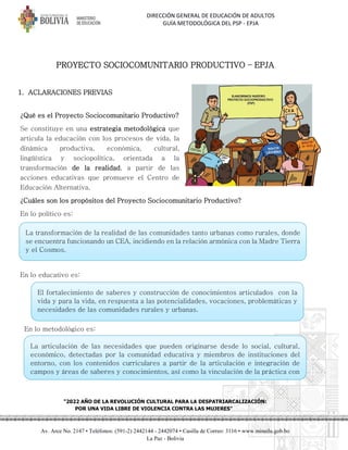 DIRECCIÓN GENERAL DE EDUCACIÓN DE ADULTOS
GUÍA METODOLÓGICA DEL PSP - EPJA
"2022 AÑO DE LA REVOLUCIÓN CULTURAL PARA LA DESPATRIARCALIZACIÓN:
POR UNA VIDA LIBRE DE VIOLENCIA CONTRA LAS MUJERES"
Av. Arce No. 2147 • Teléfonos: (591-2) 2442144 - 2442074 • Casilla de Correo: 3116 • www.minedu.gob.bo
La Paz - Bolivia
PROYECTO SOCIOCOMUNITARIO PRODUCTIVO – EPJA
1. ACLARACIONES PREVIAS
¿Qué es el Proyecto Sociocomunitario Productivo?
Se constituye en una estrategia metodológica que
articula la educación con los procesos de vida, la
dinámica productiva, económica, cultural,
lingüística y sociopolítica, orientada a la
transformación de la realidad, a partir de las
acciones educativas que promueve el Centro de
Educación Alternativa.
¿Cuáles son los propósitos del Proyecto Sociocomunitario Productivo?
En lo político es:
En lo educativo es:
En lo metodológico es:
g
La articulación de las necesidades que pueden originarse desde lo social, cultural,
económico, detectadas por la comunidad educativa y miembros de instituciones del
entorno, con los contenidos curriculares a partir de la articulación e integración de
campos y áreas de saberes y conocimientos, así como la vinculación de la práctica con
la teoría y la realidad del contexto.
El fortalecimiento de saberes y construcción de conocimientos articulados con la
vida y para la vida, en respuesta a las potencialidades, vocaciones, problemáticas y
necesidades de las comunidades rurales y urbanas.
La transformación de la realidad de las comunidades tanto urbanas como rurales, donde
se encuentra funcionando un CEA, incidiendo en la relación armónica con la Madre Tierra
y el Cosmos.
 