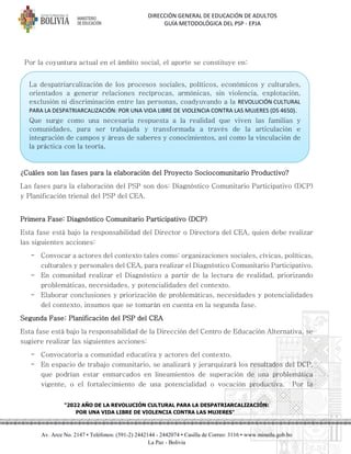 DIRECCIÓN GENERAL DE EDUCACIÓN DE ADULTOS
GUÍA METODOLÓGICA DEL PSP - EPJA
"2022 AÑO DE LA REVOLUCIÓN CULTURAL PARA LA DESPATRIARCALIZACIÓN:
POR UNA VIDA LIBRE DE VIOLENCIA CONTRA LAS MUJERES"
Av. Arce No. 2147 • Teléfonos: (591-2) 2442144 - 2442074 • Casilla de Correo: 3116 • www.minedu.gob.bo
La Paz - Bolivia
Por la coyuntura actual en el ámbito social, el aporte se constituye en:
¿Cuáles son las fases para la elaboración del Proyecto Sociocomunitario Productivo?
Las fases para la elaboración del PSP son dos: Diagnóstico Comunitario Participativo (DCP)
y Planificación trienal del PSP del CEA.
Primera Fase: Diagnóstico Comunitario Participativo (DCP)
Esta fase está bajo la responsabilidad del Director o Directora del CEA, quien debe realizar
las siguientes acciones:
- Convocar a actores del contexto tales como: organizaciones sociales, cívicas, políticas,
culturales y personales del CEA, para realizar el Diagnóstico Comunitario Participativo.
- En comunidad realizar el Diagnóstico a partir de la lectura de realidad, priorizando
problemáticas, necesidades, y potencialidades del contexto.
- Elaborar conclusiones y priorización de problemáticas, necesidades y potencialidades
del contexto, insumos que se tomarán en cuenta en la segunda fase.
Segunda Fase: Planificación del PSP del CEA
Esta fase está bajo la responsabilidad de la Dirección del Centro de Educación Alternativa, se
sugiere realizar las siguientes acciones:
- Convocatoria a comunidad educativa y actores del contexto.
- En espacio de trabajo comunitario, se analizará y jerarquizará los resultados del DCP,
que podrían estar enmarcados en lineamientos de superación de una problemática
vigente, o el fortalecimiento de una potencialidad o vocación productiva. Por la
La despatriarcalización de los procesos sociales, políticos, económicos y culturales,
orientados a generar relaciones recíprocas, armónicas, sin violencia, explotación,
exclusión ni discriminación entre las personas, coadyuvando a la REVOLUCIÓN CULTURAL
PARA LA DESPATRIARCALIZACIÓN: POR UNA VIDA LIBRE DE VIOLENCIA CONTRA LAS MUJERES (DS 4650).
Que surge como una necesaria respuesta a la realidad que viven las familias y
comunidades, para ser trabajada y transformada a través de la articulación e
integración de campos y áreas de saberes y conocimientos, así como la vinculación de
la práctica con la teoría.
 