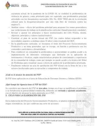 DIRECCIÓN GENERAL DE EDUCACIÓN DE ADULTOS
GUÍA METODOLÓGICA DEL PSP - EPJA
"2022 AÑO DE LA REVOLUCIÓN CULTURAL PARA LA DESPATRIARCALIZACIÓN:
POR UNA VIDA LIBRE DE VIOLENCIA CONTRA LAS MUJERES"
Av. Arce No. 2147 • Teléfonos: (591-2) 2442144 - 2442074 • Casilla de Correo: 3116 • www.minedu.gob.bo
La Paz - Bolivia
coyuntura actual, de la pandemia de la COVID 19, se visibilizó la problemática de
violencia de género, como prioritaria para ser superada, una problemática principal
articulado con los lineamientos nacionales (DS. No. 4650 "2022 año de la revolución
cultural para la despatriarcalización: por una vida libre de violencia contra las
mujeres").
- Analizar causa – efecto del problema principal para proponer los temas generadores
que serán insumo de trabajo en la planificación curricular (Anual/semestral y modular).
- Revisar y ajustar los principios y bases institucionales del CEA (Visión, misión,
objetivos, principios y valores institucionales).
- Construir el plan de acción trienal del PSP, los cuales deben responder a las
necesidades urgentes a mediano plazo (3 años) como resultado del DCP.
- En la planificación curricular, se incorpora el título del Proyecto Sociocomunitario
Productivo y un tema generador, que se escoge, en función a pertinencia con los
contenidos curriculares a desarrollarse.
- Para establecer en comunidad la problemática o potencialidad, se podrán acudir a la
implementación de diferentes estrategias que derivarán en la aplicación de
instrumentos o técnicas, según características propias de conocimiento y experiencia
de la comunidad de trabajo, como por ejemplo se puede acudir a la técnica del Árbol
de Problemas para visualizar causa y efecto de análisis de la problemática priorizada.
- Finalmente redactar un acta de aprobación del PSP trienal con la firma de las y los
actores involucrados para su ejecución y compromiso de trabajo.
¿Cuál es el alcance de atención del PSP?
El PSP tiene aplicación en el área de Educación de Personas Jóvenes y Adultas (EPJA).
¿Qué tiempo de vigencia tiene el PSP del CEA?
Se considera una vigencia del PSP de tres años, tiempo en el que se modificaría el problema
o se fortalecería la potencialidad establecida, debiendo ser revisado y ajustado anualmente,
con el objetivo de alcanzar la meta planteada en el PSP.
2. CICLO PARA LA ELABORACIÓN DEL PSP
En la elaboración del Proyecto Sociocomunitario Productivo, se plantea el desarrollo de cinco
etapas sistemáticas, las que conllevan una serie de acciones:
 