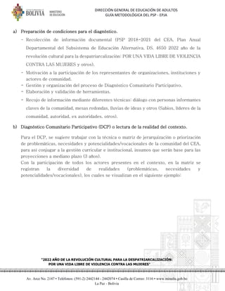 DIRECCIÓN GENERAL DE EDUCACIÓN DE ADULTOS
GUÍA METODOLÓGICA DEL PSP - EPJA
"2022 AÑO DE LA REVOLUCIÓN CULTURAL PARA LA DESPATRIARCALIZACIÓN:
POR UNA VIDA LIBRE DE VIOLENCIA CONTRA LAS MUJERES"
Av. Arce No. 2147 • Teléfonos: (591-2) 2442144 - 2442074 • Casilla de Correo: 3116 • www.minedu.gob.bo
La Paz - Bolivia
a) Preparación de condiciones para el diagnóstico.
- Recolección de información documental (PSP 2018-2021 del CEA, Plan Anual
Departamental del Subsistema de Educación Alternativa, DS. 4650 2022 año de la
revolución cultural para la despatriarcalización: POR UNA VIDA LIBRE DE VIOLENCIA
CONTRA LAS MUJERES y otros).
- Motivación a la participación de los representantes de organizaciones, instituciones y
actores de comunidad.
- Gestión y organización del proceso de Diagnóstico Comunitario Participativo.
- Elaboración y validación de herramientas.
- Recojo de información mediante diferentes técnicas: diálogo con personas informantes
claves de la comunidad, mesas redondas, lluvias de ideas y otros (Sabios, líderes de la
comunidad, autoridad, ex autoridades, otros).
b) Diagnóstico Comunitario Participativo (DCP) o lectura de la realidad del contexto.
Para el DCP, se sugiere trabajar con la técnica o matriz de jerarquización o priorización
de problemáticas, necesidades y potencialidades/vocacionales de la comunidad del CEA,
para así conjugar a la gestión curricular e institucional, insumos que serán base para las
proyecciones a mediano plazo (3 años).
Con la participación de todos los actores presentes en el contexto, en la matriz se
registran la diversidad de realidades (problemáticas, necesidades y
potencialidades/vocacionales), los cuales se visualizan en el siguiente ejemplo:
 