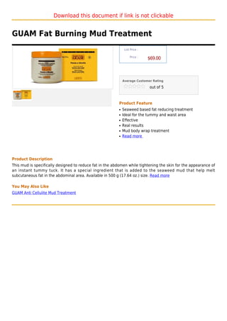 Download this document if link is not clickable


GUAM Fat Burning Mud Treatment
                                                               List Price :

                                                                   Price :
                                                                              $69.00



                                                              Average Customer Rating

                                                                              out of 5



                                                          Product Feature
                                                          q   Seaweed based fat reducing treatment
                                                          q   Ideal for the tummy and waist area
                                                          q   Effective
                                                          q   Real results
                                                          q   Mud body wrap treatment
                                                          q   Read more




Product Description
This mud is specifically designed to reduce fat in the abdomen while tightening the skin for the appearance of
an instant tummy tuck. It has a special ingredient that is added to the seaweed mud that help melt
subcutaneous fat in the abdominal area. Available in 500 g (17.64 oz.) size. Read more

You May Also Like
GUAM Anti Cellulite Mud Treatment
 